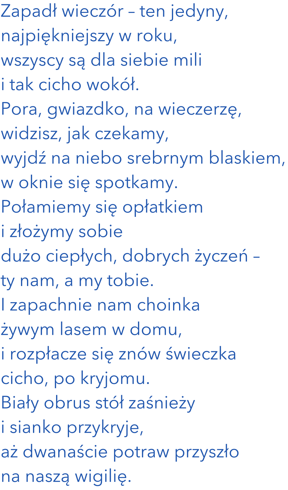 Zapadł wieczór – ten jedyny, najpiękniejszy w roku, wszyscy są dla siebie mili i tak cicho wokół. Pora, gwiazdko, na wieczerzę, widzisz, jak czekamy, wyjdź na niebo srebrnym blaskiem, w oknie się spotkamy. Połamiemy się opłatkiem i złożymy sobie dużo ciepłych, dobrych życzeń – ty nam, a my tobie. I zapachnie nam choinka żywym lasem w domu, i rozpłacze się znów świeczka cicho, po kryjomu. biały obrus stół zaśnieży i sianko przykryje, aż dwanaście potraw przyszło na naszą wigilię. 