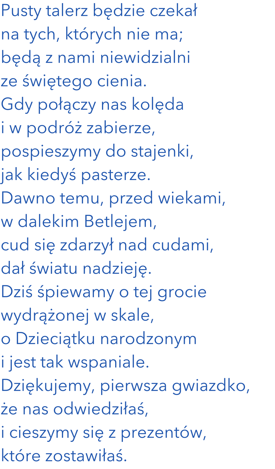 Pusty talerz będzie czekał na tych, których nie ma; będą z nami niewidzialni ze świętego cienia. Gdy połączy nas kolęda i w podróż zabierze, pospieszymy do stajenki, jak kiedyś pasterze. Dawno temu, przed wiekami, w dalekim Betlejem, cud się zdarzył nad cudami, dał światu nadzieję.  Dziś śpiewamy o tej grocie wydrążonej w skale, o Dzieciątku narodzonym i jest tak wspaniale. Dziękujemy, pierwsza gwiazdko, że nas odwiedziłaś, i cieszymy się z prezentów, które zostawiłaś. 